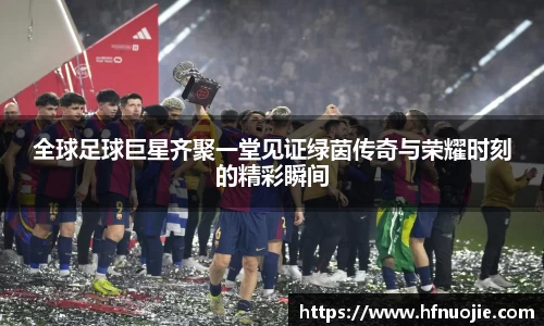 全球足球巨星齐聚一堂见证绿茵传奇与荣耀时刻的精彩瞬间